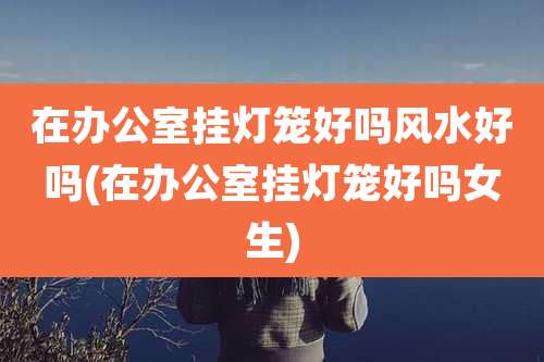 在办公室挂灯笼好吗风水好吗(在办公室挂灯笼好吗女生)