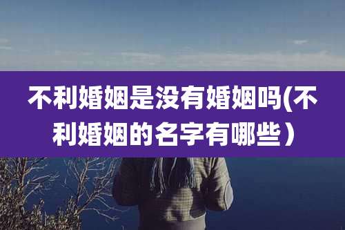 不利婚姻是没有婚姻吗(不利婚姻的名字有哪些)