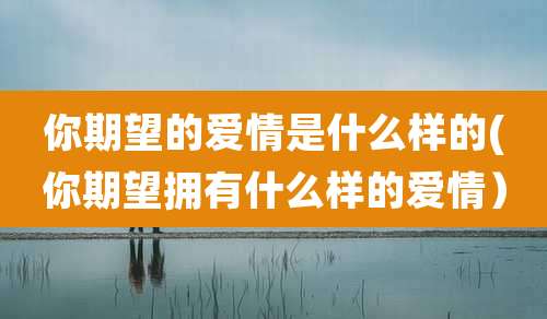 你期望的爱情是什么样的(你期望拥有什么样的爱情)