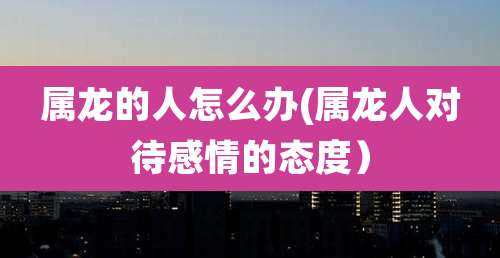 属龙的人怎么办(属龙人对待感情的态度）
