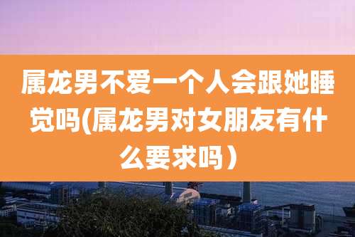 属龙男不爱一个人会跟她睡觉吗(属龙男对女朋友有什么要求吗）