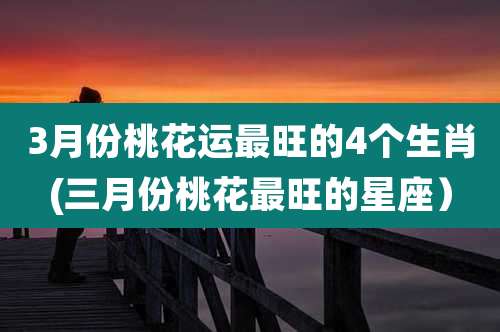 3月份桃花运最旺的4个生肖(三月份桃花最旺的星座)