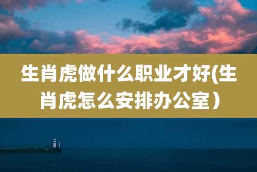 生肖虎做什么职业才好(生肖虎怎么安排办公室)