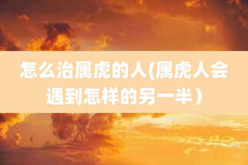 怎么治属虎的人(属虎人会遇到怎样的另一半)