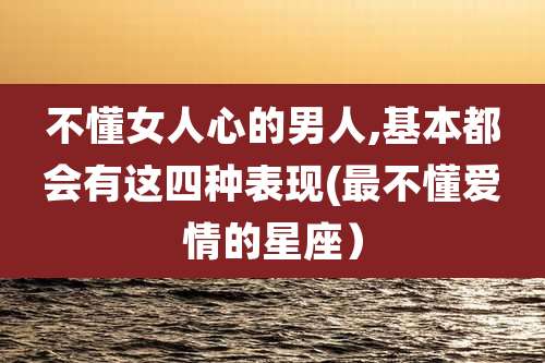 不懂女人心的男人,基本都会有这四种表现(最不懂爱情的星座）
