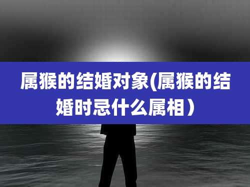 属猴的结婚对象(属猴的结婚时忌什么属相)
