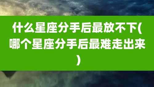什么星座分手后最放不下(哪个星座分手后最难走出来)