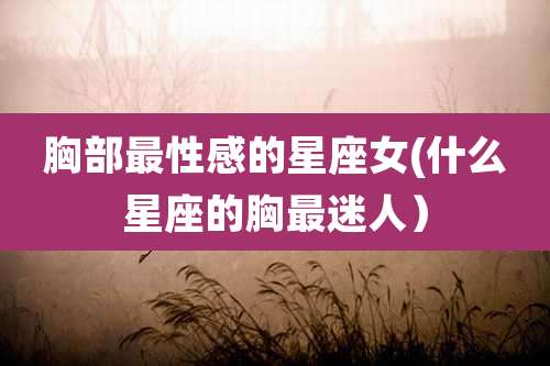 胸部最性感的星座女(什么星座的胸最迷人)