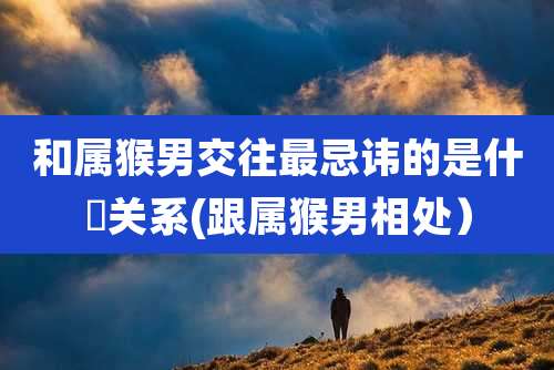 和属猴男交往最忌讳的是什麼关系(跟属猴男相处）