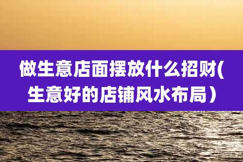做生意店面摆放什么招财(生意好的店铺风水布局)