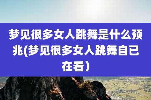 梦见很多女人跳舞是什么预兆(梦见很多女人跳舞自已在看)