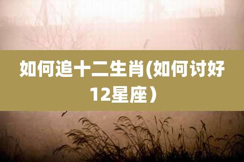 如何追十二生肖(如何讨好12星座）