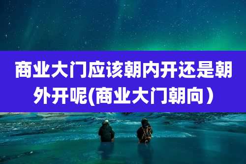 商业大门应该朝内开还是朝外开呢(商业大门朝向）