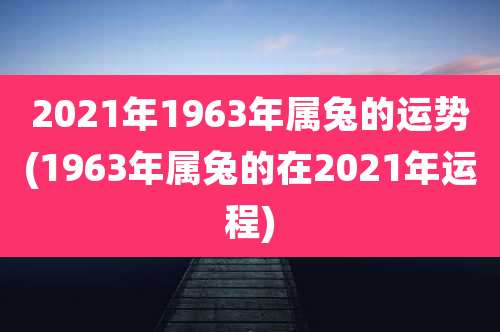 2021年1963年属兔的运势(1963年属兔的在2021年运程)