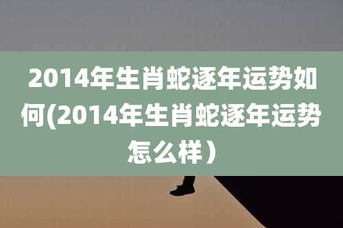 2014年生肖蛇逐年运势如何(2014年生肖蛇逐年运势怎么样)