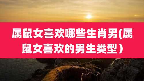 属鼠女喜欢哪些生肖男(属鼠女喜欢的男生类型）