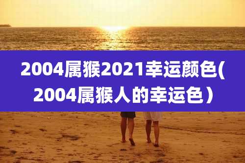 2004属猴2021幸运颜色(2004属猴人的幸运色)