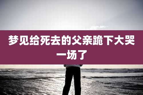 梦见给死去的父亲跪下大哭一场了