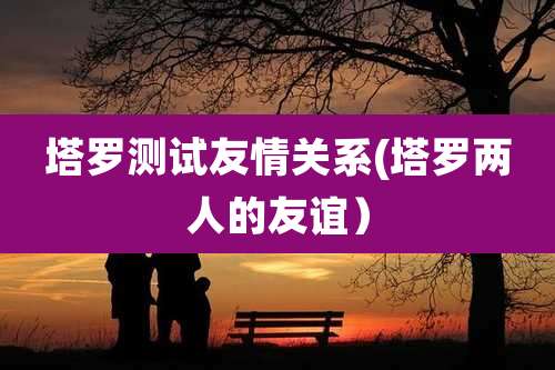 塔罗测试友情关系(塔罗两人的友谊）