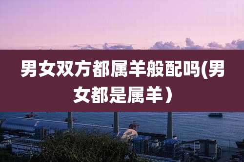 男女双方都属羊般配吗(男女都是属羊）