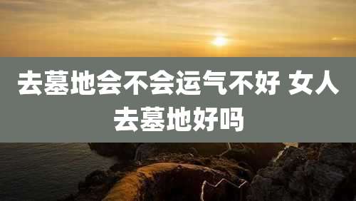 去墓地会不会运气不好 女人去墓地好吗