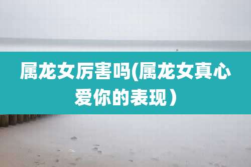 属龙女厉害吗(属龙女真心爱你的表现)