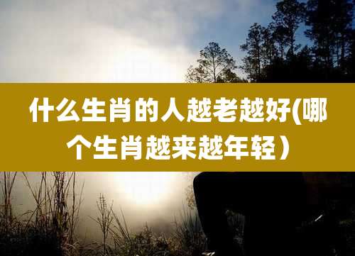 什么生肖的人越老越好(哪个生肖越来越年轻)