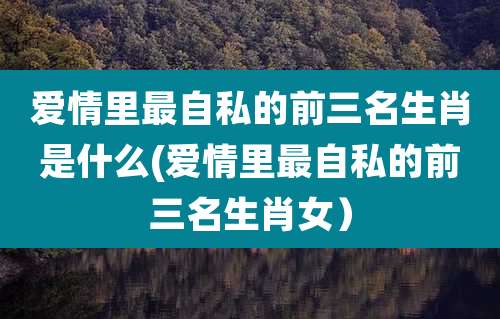 爱情里最自私的前三名生肖是什么(爱情里最自私的前三名生肖女）