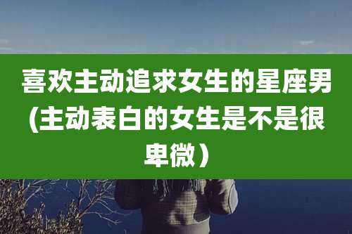 喜欢主动追求女生的星座男(主动表白的女生是不是很卑微）