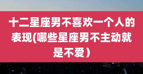 十二星座男不喜欢一个人的表现(哪些星座男不主动就是不爱)