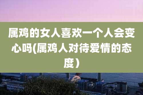 属鸡的女人喜欢一个人会变心吗(属鸡人对待爱情的态度)