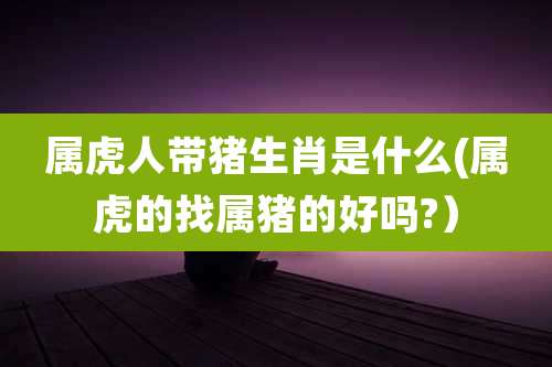 属虎人带猪生肖是什么(属虎的找属猪的好吗?）