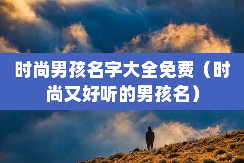 时尚男孩名字大全免费(时尚又好听的男孩名)
