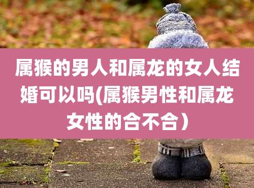 属猴的男人和属龙的女人结婚可以吗(属猴男性和属龙女性的合不合）