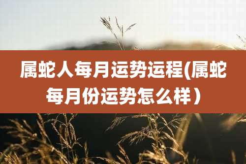 属蛇人每月运势运程(属蛇每月份运势怎么样）