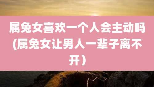 属兔女喜欢一个人会主动吗(属兔女让男人一辈子离不开)