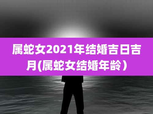 属蛇女2021年结婚吉日吉月(属蛇女结婚年龄)