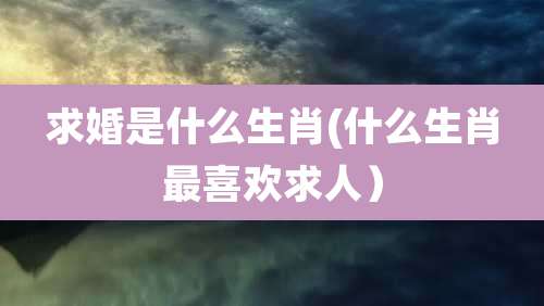 求婚是什么生肖(什么生肖最喜欢求人)