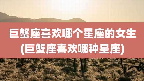 巨蟹座喜欢哪个星座的女生(巨蟹座喜欢哪种星座)