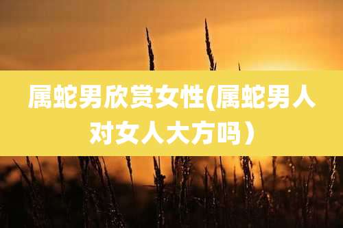 属蛇男欣赏女性(属蛇男人对女人大方吗）