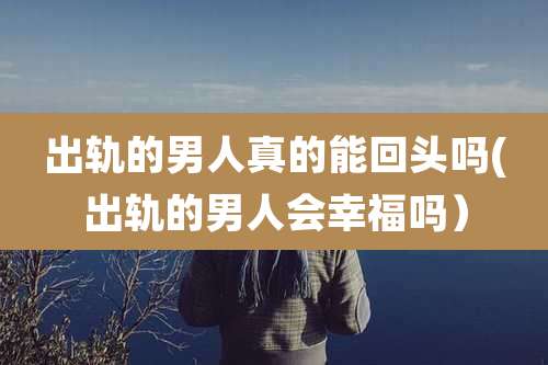出轨的男人真的能回头吗(出轨的男人会幸福吗）