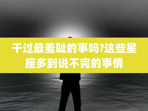干过最羞耻的事吗?这些星座多到说不完的事情
