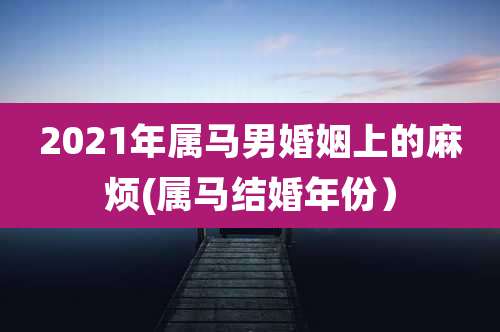 2021年属马男婚姻上的麻烦(属马结婚年份）