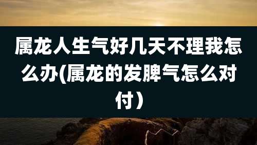 属龙人生气好几天不理我怎么办(属龙的发脾气怎么对付)