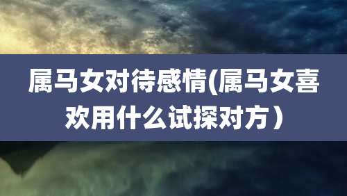 属马女对待感情(属马女喜欢用什么试探对方)
