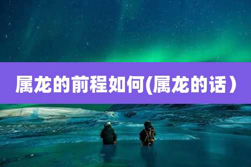 属龙的前程如何(属龙的话)
