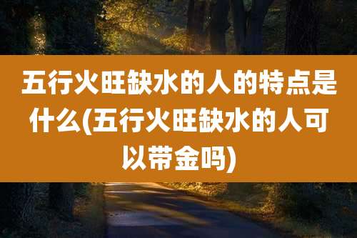 五行火旺缺水的人的特点是什么(五行火旺缺水的人可以带金吗)