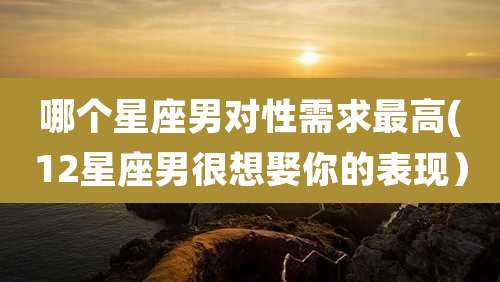 哪个星座男对性需求最高(12星座男很想娶你的表现）