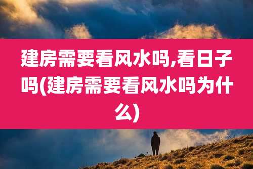 建房需要看风水吗,看日子吗(建房需要看风水吗为什么)