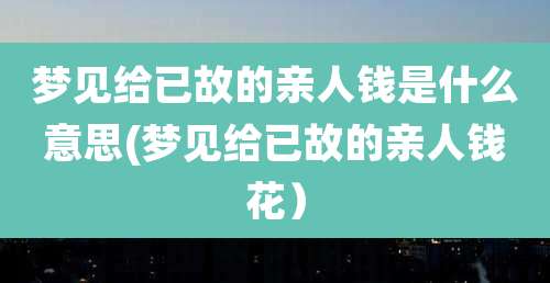 梦见给已故的亲人钱是什么意思(梦见给已故的亲人钱花)